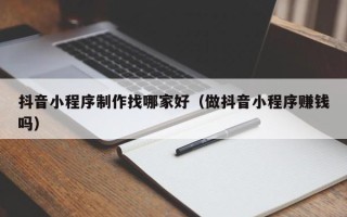 贵州抖音小程序制作找哪家好（做抖音小程序赚钱吗）