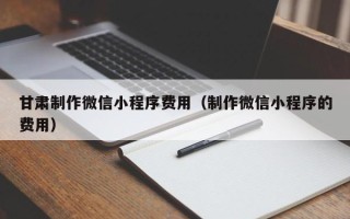 贵州甘肃制作微信小程序费用（制作微信小程序的费用）